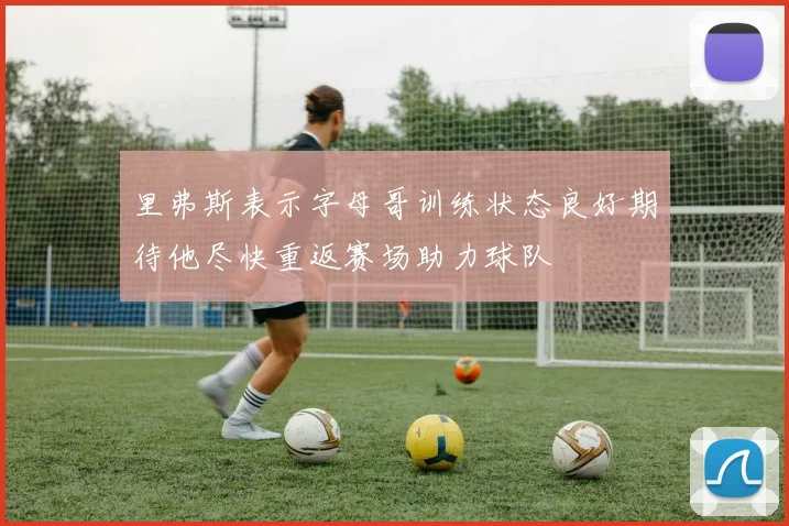 里弗斯表示字母哥训练状态良好期待他尽快重返赛场助力球队