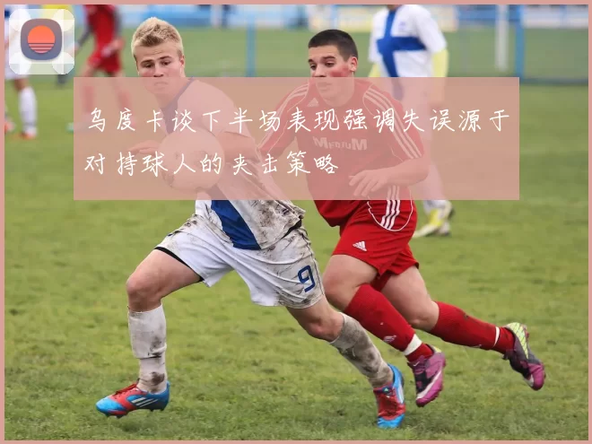 乌度卡谈下半场表现强调失误源于对持球人的夹击策略