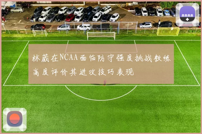 林葳在NCAA面临防守强度挑战教练高度评价其进攻技巧表现