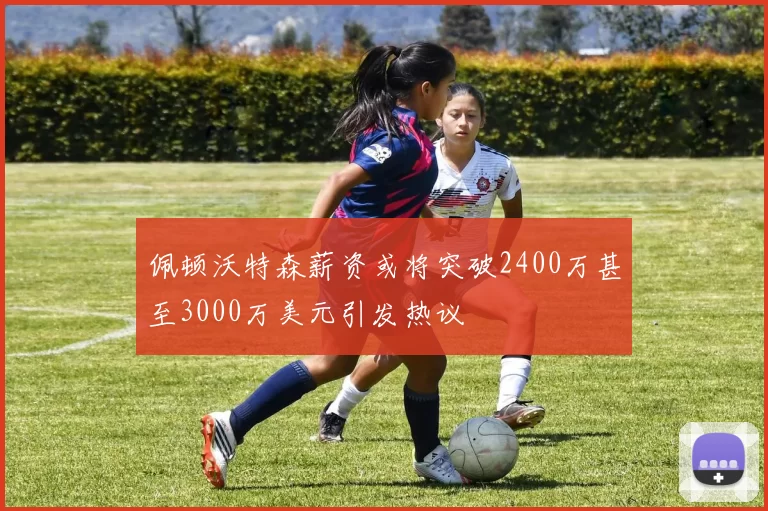 佩顿沃特森薪资或将突破2400万甚至3000万美元引发热议