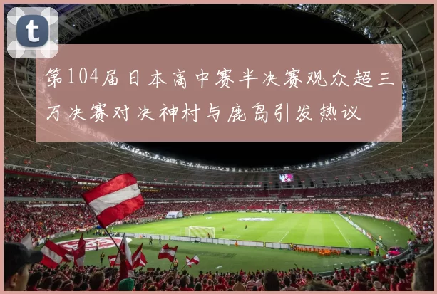 第104届日本高中赛半决赛观众超三万决赛对决神村与鹿岛引发热议