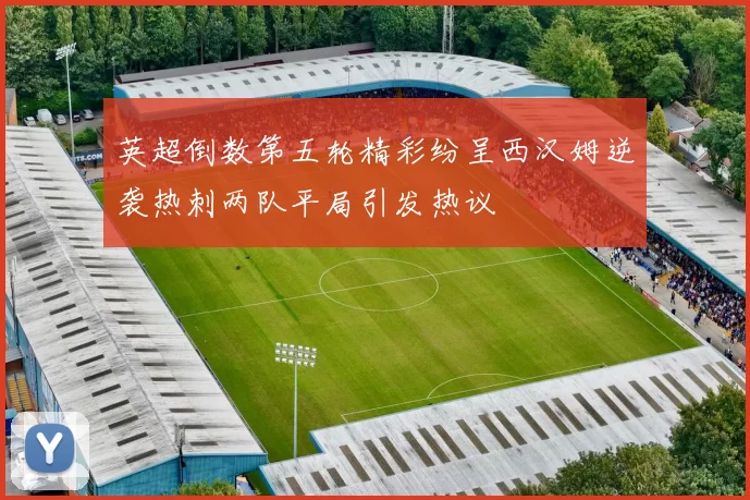 英超倒数第五轮精彩纷呈西汉姆逆袭热刺两队平局引发热议