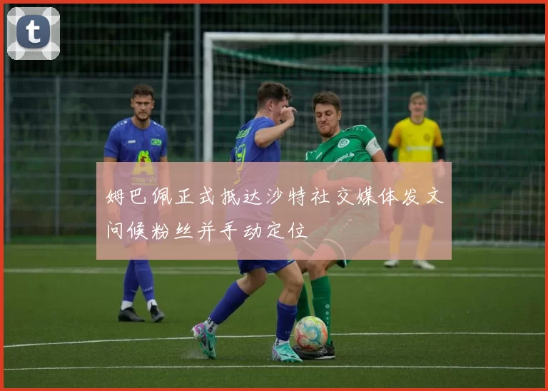 姆巴佩正式抵达沙特社交媒体发文问候粉丝并手动定位