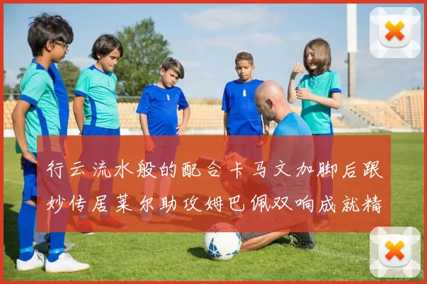 行云流水般的配合卡马文加脚后跟妙传居莱尔助攻姆巴佩双响成就精彩瞬间