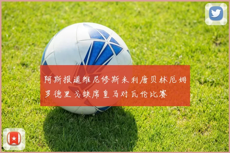 阿斯报道维尼修斯米利唐贝林厄姆罗德里戈缺席皇马对瓦伦比赛