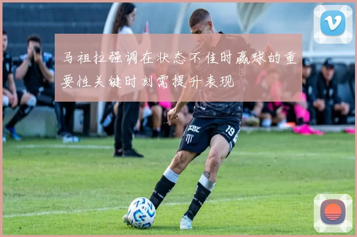 马祖拉强调在状态不佳时赢球的重要性关键时刻需提升表现
